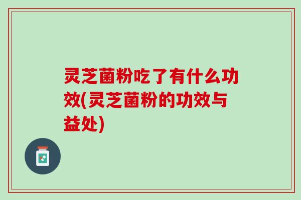 灵芝菌粉吃了有什么功效(灵芝菌粉的功效与益处)