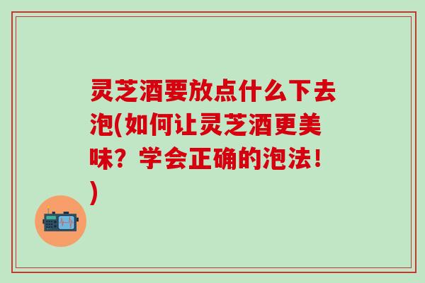 灵芝酒要放点什么下去泡(如何让灵芝酒更美味？学会正确的泡法！)