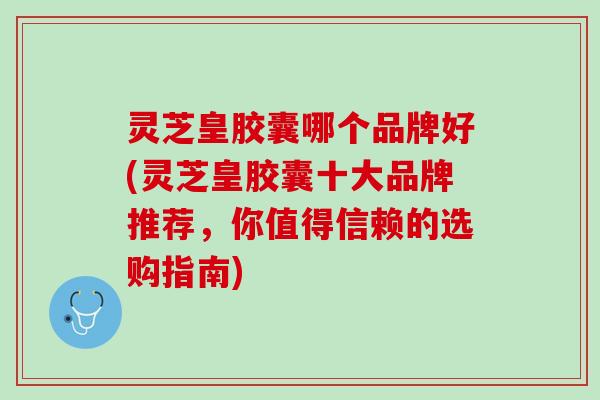 灵芝皇胶囊哪个品牌好(灵芝皇胶囊十大品牌推荐，你值得信赖的选购指南)