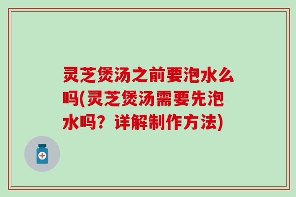 灵芝煲汤之前要泡水么吗(灵芝煲汤需要先泡水吗？详解制作方法)
