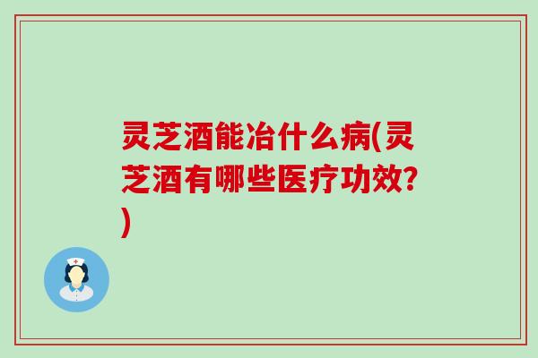灵芝酒能冶什么病(灵芝酒有哪些医疗功效？)