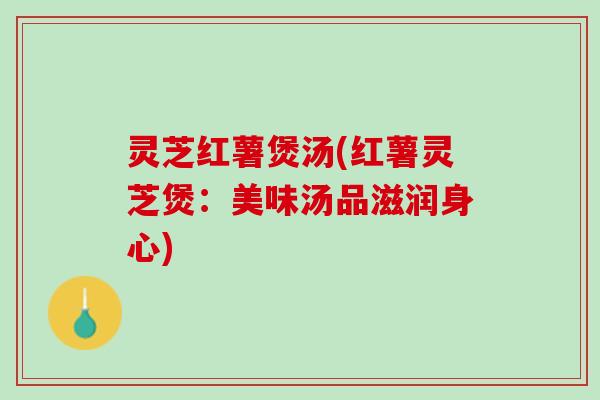 灵芝红薯煲汤(红薯灵芝煲:美味汤品滋润身心) 灵芝红薯煲汤(红薯灵芝煲:美味汤品滋润身心)