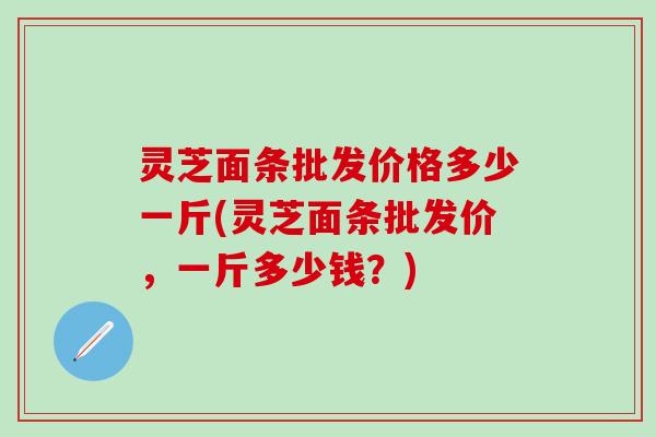 灵芝面条批发价格多少一斤(灵芝面条批发价，一斤多少钱？)