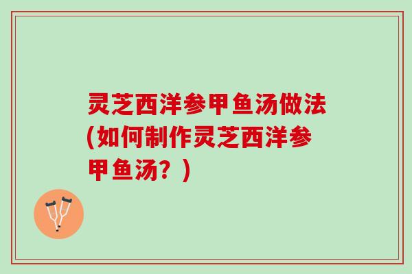 灵芝西洋参甲鱼汤做法(如何制作灵芝西洋参甲鱼汤？)