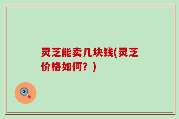 灵芝能卖几块钱(灵芝价格如何？)
