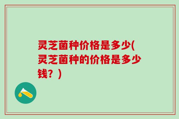 灵芝菌种价格是多少(灵芝菌种的价格是多少钱？)