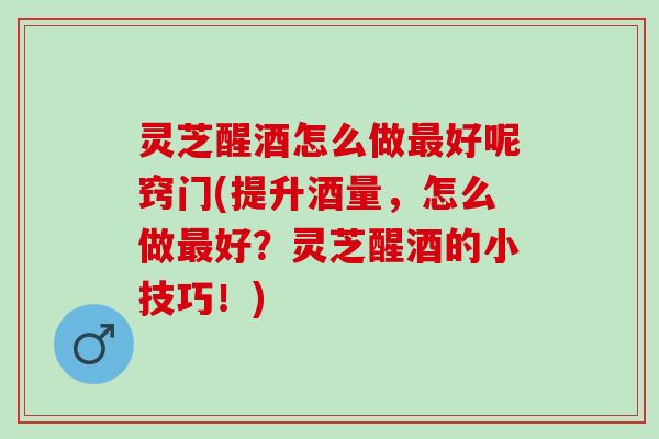 灵芝醒酒怎么做最好呢窍门(提升酒量，怎么做最好？灵芝醒酒的小技巧！)