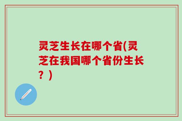 灵芝生长在哪个省(灵芝在我国哪个省份生长？)