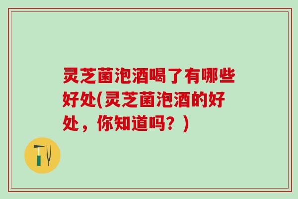 灵芝菌泡酒喝了有哪些好处(灵芝菌泡酒的好处，你知道吗？)