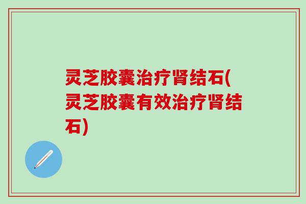 灵芝胶囊治疗肾结石(灵芝胶囊有效治疗肾结石)
