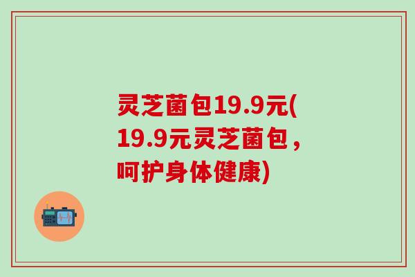 灵芝菌包19.9元(19.9元灵芝菌包，呵护身体健康)