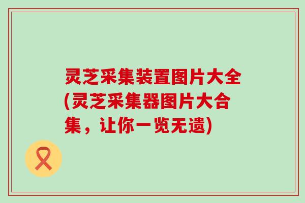 灵芝采集装置图片大全(灵芝采集器图片大合集，让你一览无遗)