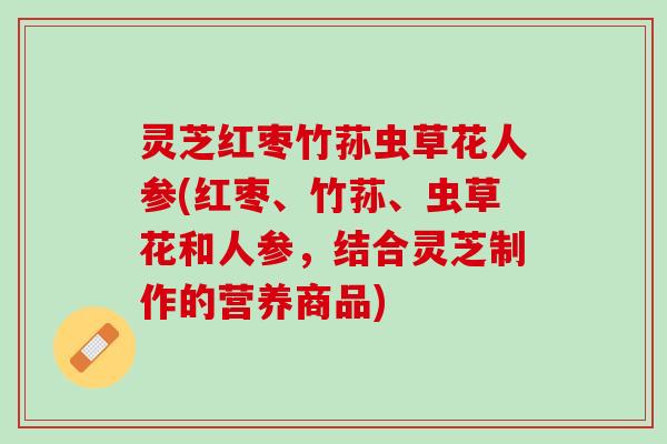灵芝红枣竹荪虫草花人参(红枣、竹荪、虫草花和人参，结合灵芝制作的营养商品)