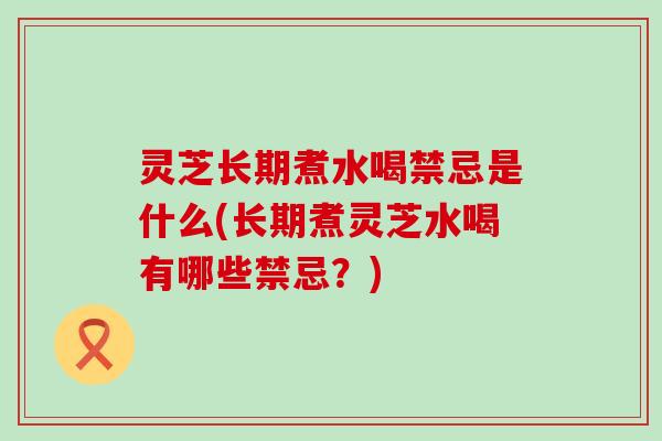 灵芝长期煮水喝禁忌是什么(长期煮灵芝水喝有哪些禁忌？)