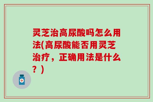 灵芝治高尿酸吗怎么用法(高尿酸能否用灵芝治疗，正确用法是什么？)