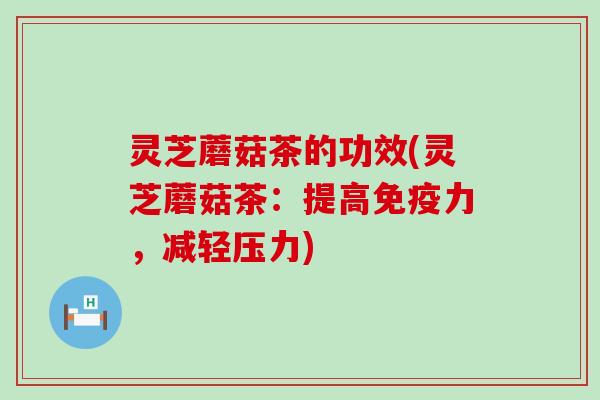 灵芝蘑菇茶的功效(灵芝蘑菇茶：提高免疫力，减轻压力)