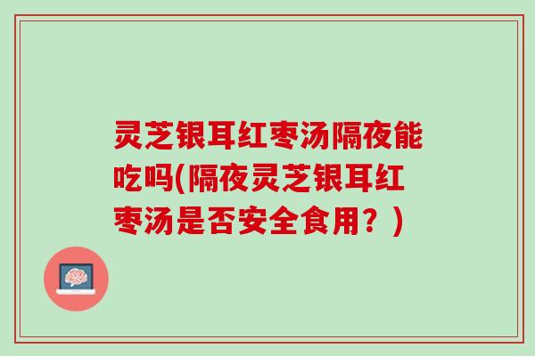 灵芝银耳红枣汤隔夜能吃吗(隔夜灵芝银耳红枣汤是否安全食用？)