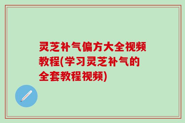 灵芝补气偏方大全视频教程(学习灵芝补气的全套教程视频)