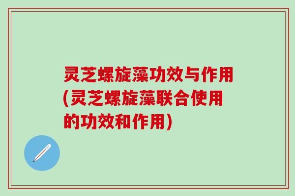 灵芝螺旋藻功效与作用(灵芝螺旋藻联合使用的功效和作用)