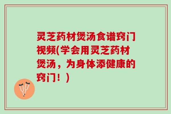 灵芝药材煲汤食谱窍门视频(学会用灵芝药材煲汤，为身体添健康的窍门！)