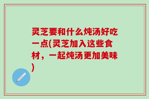 灵芝要和什么炖汤好吃一点(灵芝加入这些食材,一起炖汤更加美味) 灵芝要和什么炖汤好吃一点(灵芝加入这些食材,一起炖汤更加美味)