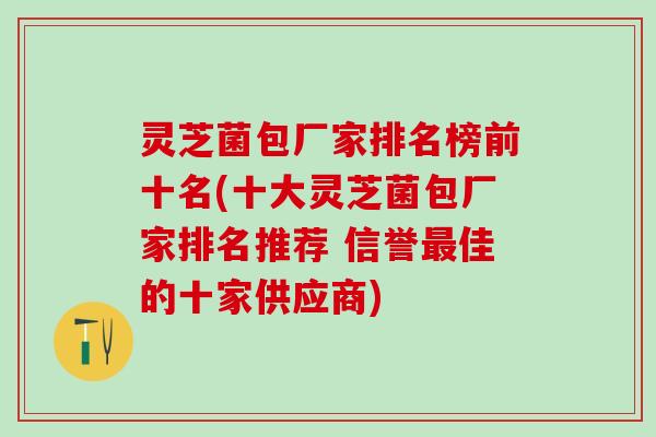 灵芝菌包厂家排名榜前十名(十大灵芝菌包厂家排名推荐 信誉佳的十家供应商) 灵芝菌包厂家排名榜前十名(十大灵芝菌包厂家排名推荐 信誉佳的十家供应商)