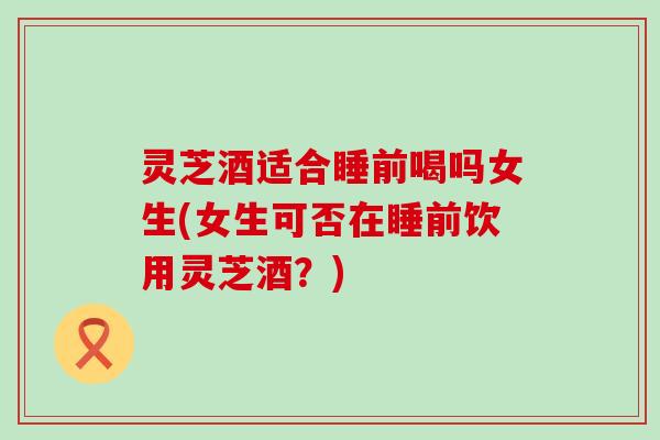 灵芝酒适合睡前喝吗女生(女生可否在睡前饮用灵芝酒？)