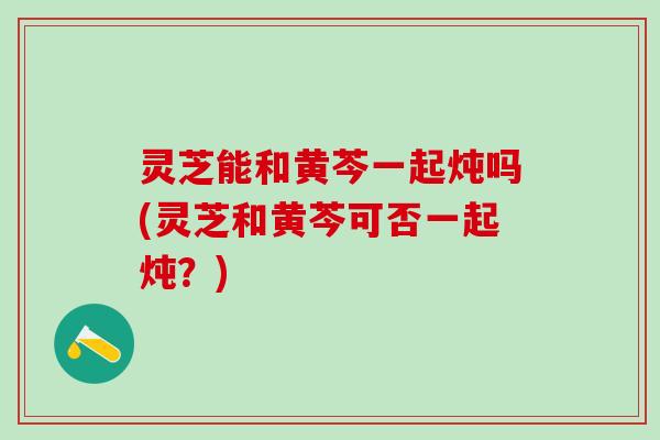 灵芝能和黄芩一起炖吗(灵芝和黄芩可否一起炖？)