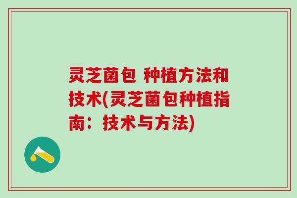 灵芝菌包 种植方法和技术(灵芝菌包种植指南：技术与方法)