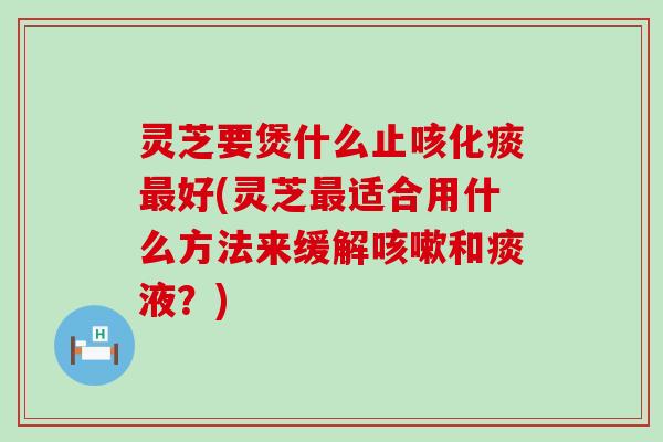 灵芝要煲什么止咳化痰最好(灵芝最适合用什么方法来缓解咳嗽和痰液？)