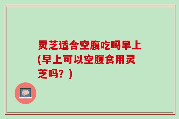 灵芝适合空腹吃吗早上(早上可以空腹食用灵芝吗？)