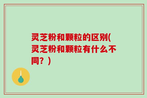 灵芝粉和颗粒的区别(灵芝粉和颗粒有什么不同？)