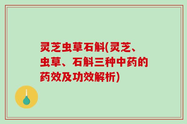 灵芝虫草石斛(灵芝、虫草、石斛三种中药的药效及功效解析)