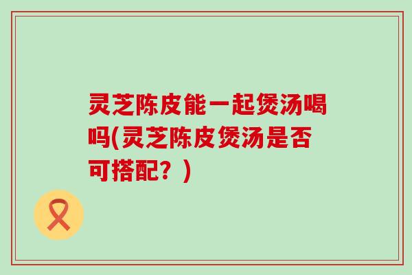 灵芝陈皮能一起煲汤喝吗(灵芝陈皮煲汤是否可搭配？)