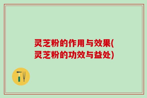灵芝粉的作用与效果(灵芝粉的功效与益处)