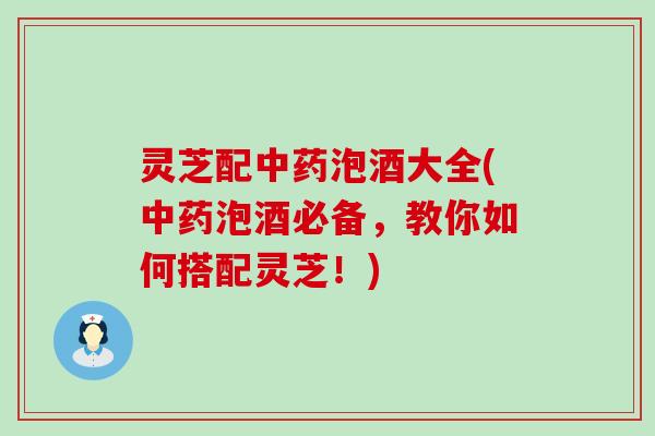 灵芝配中药泡酒大全(中药泡酒必备，教你如何搭配灵芝！)