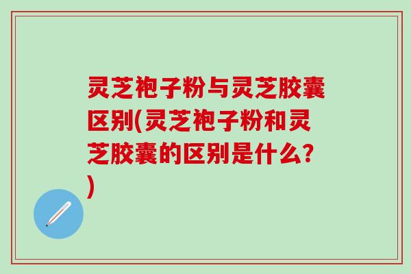 灵芝袍子粉与灵芝胶囊区别(灵芝袍子粉和灵芝胶囊的区别是什么？)