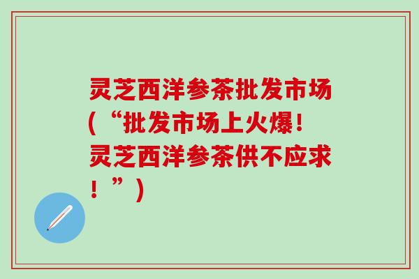 灵芝西洋参茶批发市场(“批发市场上火爆！灵芝西洋参茶供不应求！”)