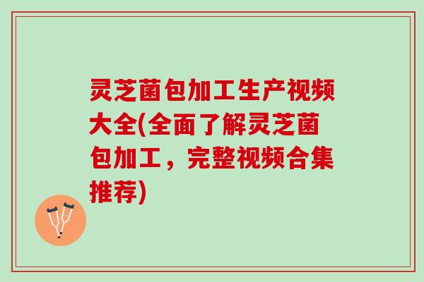 灵芝菌包加工生产视频大全(全面了解灵芝菌包加工，完整视频合集推荐)