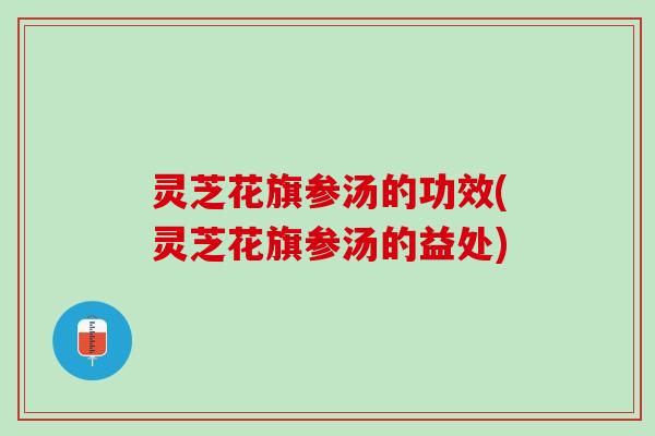 灵芝花旗参汤的功效(灵芝花旗参汤的益处)