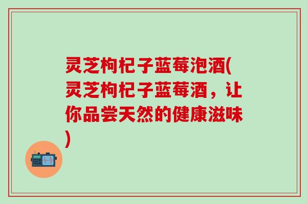 灵芝枸杞子蓝莓泡酒(灵芝枸杞子蓝莓酒，让你品尝天然的健康滋味)