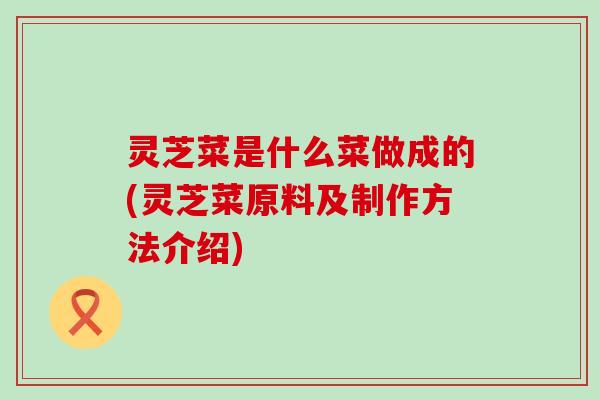 灵芝菜是什么菜做成的(灵芝菜原料及制作方法介绍)