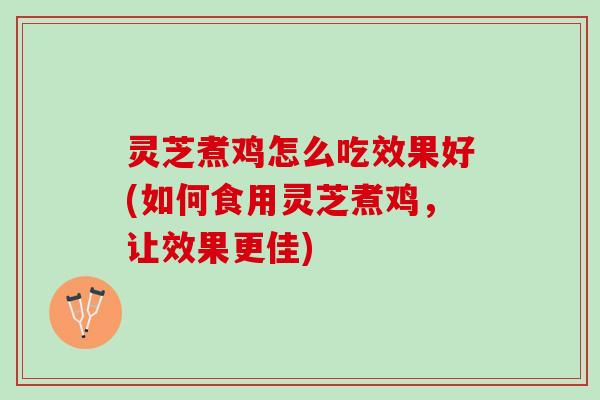灵芝煮鸡怎么吃效果好(如何食用灵芝煮鸡，让效果更佳)