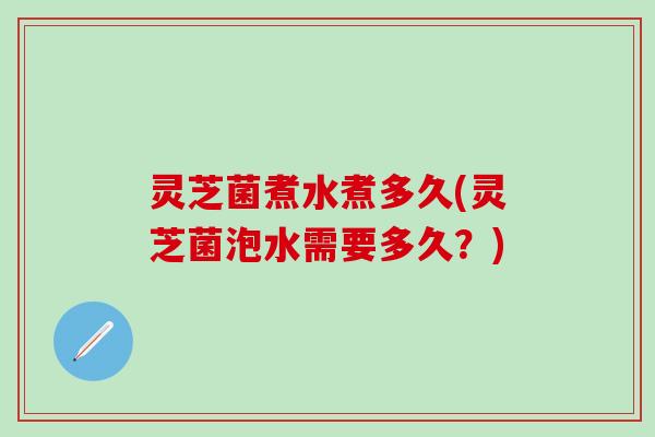 灵芝菌煮水煮多久(灵芝菌泡水需要多久？)