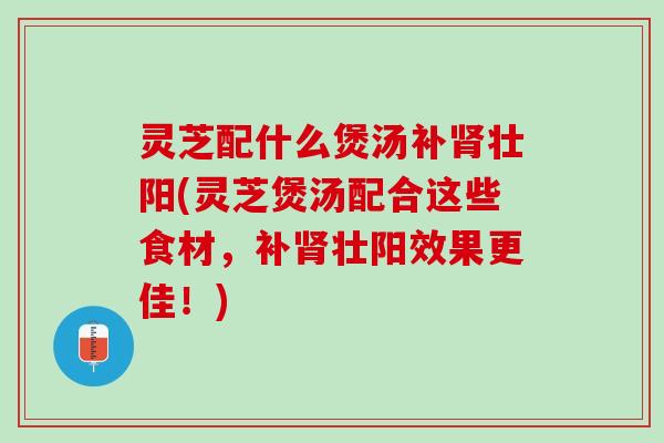 灵芝配什么煲汤补肾壮阳(灵芝煲汤配合这些食材，补肾壮阳效果更佳！)