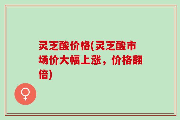 灵芝酸价格(灵芝酸市场价大幅上涨，价格翻倍)