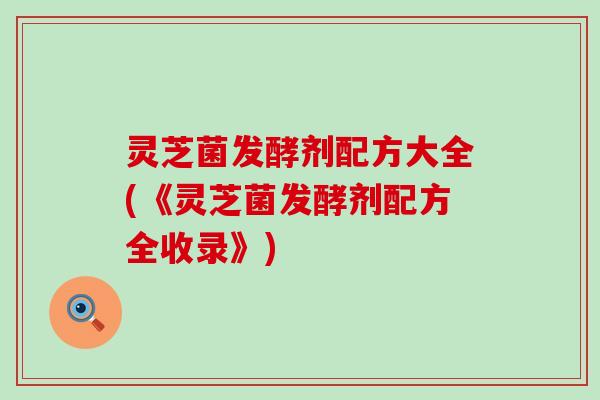 灵芝菌发酵剂配方大全(《灵芝菌发酵剂配方全收录》)