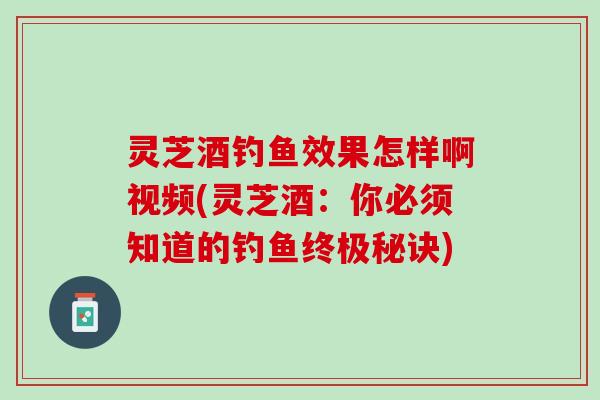 灵芝酒钓鱼效果怎样啊视频(灵芝酒：你必须知道的钓鱼终极秘诀)
