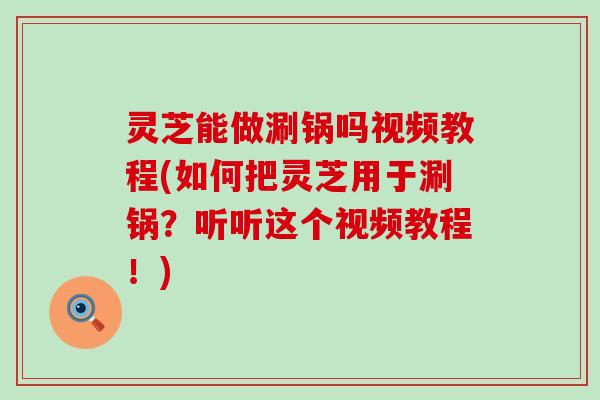 灵芝能做涮锅吗视频教程(如何把灵芝用于涮锅？听听这个视频教程！)
