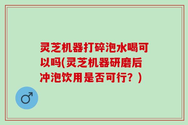 灵芝机器打碎泡水喝可以吗(灵芝机器研磨后冲泡饮用是否可行？)